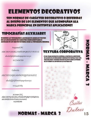 elementos decorativos
      son normas de carácter decorativo o referidas
      al diseño de los elementos que acompañan ala
      marca principal en distintas aplicaciones

 tipografías auxiliares
se define las tipografías a auxiliar en aquellos textos
de las aplicaciones de carácter complementario o




                                                                                                                 normas - marca 3
auxiliar en los que no se pueda usar la tipografía original


          AngsanaUPC
ABCDEFGHIJKLNMÑOPQRSTUVWXYZ                        textura corporativa
   abcdefghijklmnñopqrstuvwxyz                      es una trama decorativa diseñada a partir de la repeticion
                                                    de alguno de los indicadores corporativos resulat muy util
           0123456789                               para rellenar y decorar espacios blancos como el interior
                                                    de los sobres o el reverso de las facturas etc




             Gabriola
ABCDEFGHIJKLMNÑOPQRSTUVWXYZ
      abcdefghijklmnñopqrstuwxyz
              0123456789


             Kristen ITC
ABCDEFGHIHJKLMNÑOPQRSTUVWXYZ
abcdefghijklmnñopqrstuvwxyz
             0123456789




                    normas - marca 3                                                                             15
 