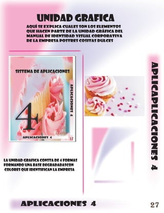 unidad grafica
           aquí se explica cuales son los elementos
           que hacen parte de la unidad gráfica del
           manual de identidad visual corporativa
           de la empresa postres cositas dulces




                                                      aplicaplicaciones 4
LA UNIDAD GRAFICA CONSTA DE 4 FORMAS
FORMANDO UNA BASE DEGRADADASCON
COLORES QUE IDENTIFICAN LA EMPRESA




        aplicaciones 4                                 27
 