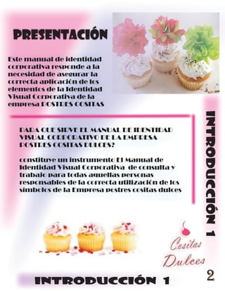 Presentación
Este manual de identidad
corporativa responde a la
necesidad de asegurar la
correcta aplicación de los
elementos de la Identidad
Visual Corporativa de la
empresa POSTRES COSITAS




                                                    INTRODUCCIÓN 1
   PARA QUE SIRVE EL MANUAL DE IDENTIDAD
   VISUAL CORPORATIVO DE LA EMPRESA
   POSTRES COSITAS DULCES?

   constituye un instrumento El Manual de
   Identidad Visual Corporativa de consulta y
   trabajo para todas aquellas personas
   responsables de la correcta utilización de los
   símbolos de la Empresa postres cositas dulces




       INTRODUCCIÓN 1                                 2
 
