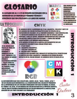 GLOSARIO                                                   Marca          Una marca es un
                                                                             título que
                                                                             concede el
                                                                             derecho
 eL GLOSARIO DEL m.i.v.c ES UN PEQUEÑO DICCIONARIO CON LA                    exclusivo a la
                                                                             utilización de
 DEFINICIÓN DE LOS PRINCIPALES TÉRMINOS TÉCNICOS Y                           un signo para la
 ESPECÍFICOS QUE SON UTILIZADOS A LO LARGO DEL MANUAL                        identificación
                                                                             de un producto
                                                                             o un servicio en
la tipografia                             cmyk                               el mercado.


                      El modelo CMYK (acrónimo de Cyan, Magenta, Yellow y Key) es
                      un modelo de color sustractivo que se utiliza en la
                      impresión en colores. Es la versión moderna y más precisa del




                                                                                      INTRODUCCIÓN 1
                      ya obsoleto Modelo de color RYB, que se utiliza aún en
                      pintura y bellas artes. Permite representar una gama de
                      color más amplia que este último, y tiene una mejor
                      adaptación a los medios industriales.
                      Este modelo se basa en la mezcla de pigmentos de los
                      siguientes colores para crear otros más:
es el oficio que      C = Cyan (Cian).
trata el tema de      M = Magenta (Magenta).
las letras,           Y = Yellow (Amarillo).
números y             K = Black o Key (Negro).
símbolos de un        La mezcla de colores CMY ideales es sustractiva (puesto que
text impreso (ya      la mezcla de cían, magenta y amarillo en fondo blanco
sea sobre un medio    resulta en el color negro). El modelo CMYK se basa en la
físico o
electromagnético
), tales como su
diseño, su forma,
su tamaño y las
relaciones
visuales que se
establecen entre
ellos.

                              rgb
La descripción RGB (del inglés Red, Green, Blue; "rojo, verde, azul")
de un color hace referencia a la composición del color en términos
de la intensidad de los colores primarios con que se forma: el rojo,
el verde y el azul. Es un modelo de color basado en la síntesis aditiva,
con el que es posible representar un color mediante la mezcla por
adición de los tres colores luz primarios


             INTRODUCCIÓN 1
                                                                                         3
 