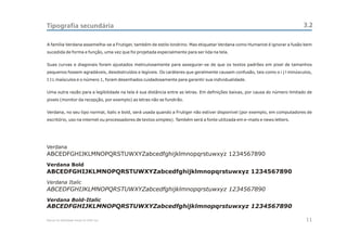 Tipografia secundária                                                                                                        3.2

A família Verdana assemelha-se a Frutiger, também de estilo londrino. Mas etiquetar Verdana como Humanist é ignorar a fusão bem
sucedida de forma e função, uma vez que foi projetada especialmente para ser lida na tela.


Suas curvas e diagonais foram ajustados meticulosamente para assegurar-se de que os textos padrões em pixel de tamanhos
pequenos fossem agradáveis, desobstruídos e legíveis. Os caráteres que geralmente causam confusão, tais como o i j l minúsculos,
I J L maísculos e o número 1, foram desenhados cuidadosamente para garantir sua individualidade.


Uma outra razão para a legibilidade na tela é sua distância entre as letras. Em definições baixas, por causa do número limitado de
pixels (monitor da recepção, por exemplo) as letras não se fundirão.


Verdana, no seu tipo normal, italic e bold, será usada quando a Frutiger não estiver disponível (por exemplo, em computadores de
escritório, uso na internet ou processadores de textos simples). Também será a fonte utilizada em e-mails e news letters.




Verdana
ABCEDFGHIJKLMNOPQRSTUWXYZabcedfghijklmnopqrstuwxyz 1234567890
Verdana Bold
ABCEDFGHIJKLMNOPQRSTUWXYZabcedfghijklmnopqrstuwxyz 1234567890
Verdana Italic
ABCEDFGHIJKLMNOPQRSTUWXYZabcedfghijklmnopqrstuwxyz 1234567890
Verdana Bold-Italic
ABCEDFGHIJKLMNOPQRSTUWXYZabcedfghijklmnopqrstuwxyz 1234567890

Manual de Identidade Visual do CEAC Sul                                                                                        11
 