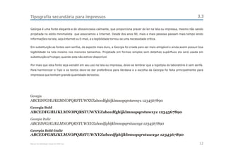 Tipografia secundária para impressos                                                                                         3.3

Geórgia é uma fonte elegante e de idiossincrasia calmante, que proporciona prazer de ler na tela ou impressa, mesmo não sendo
projetada no estilo minimalista que associamos a Internet. Desde dos anos 90, mais e mais pessoas passam mais tempo lendo
informações na tela, seja Internet ou E-mail, e a legibilidade tornou-se uma necessidade crítica.


Em substituição as fontes sem serifas, de aspecto mais duro, a Georgia foi criada para ser mais amigável e ainda assim possuir boa
legibilidade na tela mesmo nos menores tamanhos. Projetada em formas simples sem detalhes supérfluos ela será usada em
substituição a Frutiger, quando esta não estiver disponível.


Por mais que esta fonte seja versátil em seu uso na tela ou impressa, deve-se lembrar que a logotipia do laboratório é sem serifa.
Para harmonizar o Tipo e os textos deve-se dar preferência para Verdana e a escolha da Georgia foi feita principalmente para
impressos que tenham grande quantidade de textos.




Georgia
ABCEDFGHIJKLMNOPQRSTUWXYZabcedfghijklmnopqrstuwxyz 1234567890
Georgia Bold
ABCEDFGHIJKLMNOPQRSTUWXYZabcedfghijklmnopqrstuwxyz 1234567890
Georgia Italic
ABCEDFGHIJKLMNOPQRSTUWXYZabcedfghijklmnopqrstuwxyz 1234567890
Georgia Bold-Italic
ABCEDFGHIJKLMNOPQRSTUWXYZabcedfghijklmnopqrstuwxyz 1234567890

Manual de Identidade Visual do CEAC Sul                                                                                        12
 