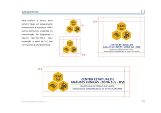 Arejamento                                                                                                         7.1

Para otimizar a leitura, deve
                                                          CEAC           a
sempre haver um espaçamento                                Sul   a                         CEAC
mínimo entre a assinatura HGP e
                                                                                            Sul
outros elementos presentes na
comunicação. Os diagramas a
seguir         representam                essa
proporção a partir de “a”, que
                                                        CEAC
corresponde à altura da marca.                           Sul                        CENTRO ESTADUAL DE
                                                                              ANÁLISES CLÍNICAS - ZONA SUL - OSS


                                                                     a




                               a


                                                 CEAC
                                                  Sul           CENTRO ESTADUAL DE
                                                          ANÁLISES CLÍNICAS - ZONA SUL - OSS




Manual de Identidade Visual do CEAC Sul                                                                            15
 