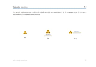Redução máxima                                                                                                                         8.1

Para garantir a leitura impressa o máximo de redução permitido para a assinatura é de 10 mm para a marca, 25 mm para a
assinatura e 45,3 mm para assinatura horizontal.




                                                                CEAC
                                                                 Sul                       CEAC
                               CEAC                                                         Sul         CENTRO ESTADUAL DE
                                Sul                                                               ANÁLISES CLÍNICAS - ZONA SUL - OSS




                                                         CENTRO ESTADUAL DE
                                                   ANÁLISES CLÍNICAS - ZONA SUL - OSS




                              10
                                                                25                                    45,3




Manual de Identidade Visual do CEAC Sul                                                                                                16
 