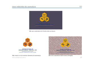 Usos indevidos da assinatura                                                                                                       9.1



                                                                    CEAC
                                                                     Sul




                                                             CENTRO ESTADUAL DE
                                                       ANÁLISES CLÍNICAS - ZONA SUL - OSS




                                             Não use a assinatura em fundo preto ou escuro.




                                          CEAC                                                             CEAC
                                           Sul                                                              Sul




                        CENTRO ESTADUAL DE                                                          CENTRO ESTADUAL DE
                  ANÁLISES CLÍNICAS - ZONA SUL - OSS                                          ANÁLISES CLÍNICAS - ZONA SUL - OSS




Não mude a cor de nenhum elemento da assinatura.                               Não use a assinatura sobre fundo carregado.
Manual de Identidade Visual do CEAC Sul                                                                                            17
 