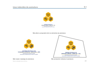 Usos indevidos da assinatura                                                                                                            9.1


                                                                       CEAC
                                                                        Sul




                                                                 CENTRO ESTADUAL DE
                                                           ANÁLISES CLÍNICAS - ZONA SUL - OSS




                                             Não altere a proporção entre os elementos da assinatura.




                                      CEAC
                                       Sul                                                                      CEAC
                                                                                                                 Sul



                   CENTRO ESTADUAL DE
             ANÁLISES CLÍNICAS - ZONA SUL - OSS
                                                                                                         CENTRO ESTADUAL DE
                                                                                                   ANÁLISES CLÍNICAS - ZONA SUL - OSS




Não mudar a tipologia da assinatura.                                               Não acrescente molduras à assinatura.
Manual de Identidade Visual do CEAC Sul                                                                                                 19
 