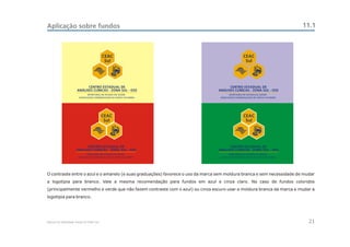 Aplicação sobre fundos                                                                                                  11.1



                                          CEAC                                                CEAC
                                           Sul                                                 Sul




                            CENTRO ESTADUAL DE                                        CENTRO ESTADUAL DE
                      ANÁLISES CLÍNICAS - ZONA SUL - OSS                        ANÁLISES CLÍNICAS - ZONA SUL - OSS




                                          CEAC                                                CEAC
                                           Sul                                                 Sul




                           CENTRO ESTADUAL DE                                         CENTRO ESTADUAL DE
                     ANÁLISES CLÍNICAS - ZONA SUL - OSS                         ANÁLISES CLÍNICAS - ZONA SUL - OSS




O contraste entre o azul e o amarelo (e suas graduações) favorece o uso da marca sem moldura branca e sem necessidade de mudar
a logotipia para branco. Vale a mesma recomendação para fundos em azul e cinza claro. No caso de fundos coloridos
(principalmente vermelho e verde que não fazem contraste com o azul) ou cinza escuro usar a moldura branca da marca e mudar a
logotipia para branco.




Manual de Identidade Visual do CEAC Sul                                                                                    21
 
