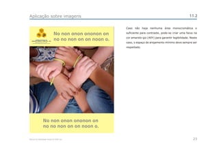 Aplicação sobre imagens                                                                                           11.2

                                                                 Caso não haja nenhuma área monocromática o
                CEAC
                 Sul

                                       No non onon ononon on     suficiente para contraste, pode-se criar uma faixa na
                                                                 cor amarelo-giz (40Y) para garantir legibilidade. Neste
        CENTRO ESTADUAL DE
  ANÁLISES CLÍNICAS - ZONA SUL - OSS
                                       no no non on on noon o.
                                                                 caso, o espaço de arejamento mínimo deve sempre ser
                                                                 respeitado.




                      No non onon ononon on
                      no no non on on noon o.

Manual de Identidade Visual do CEAC Sul                                                                              23
 