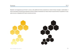 Formas                                                                                                                  12.1

Baseado nos hexagramas que formam a marca, este padrão de formas representa ao mesmo tempo evolução e coletividade. A
leitura ascendente da direita para esquerda remete ao desejo do laboratório em estar sempre se aprimorando. No padrão em cores
pode-se usar um degrade de 30Y para o amarelo da marca.




Manual de Identidade Visual do CEAC Sul                                                                                    24
 