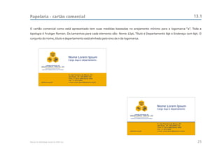 Papelaria - cartão comercial                                                                                                                                     13.1

O cartão comercial como está apresentado tem suas medidas baseadas no arejamento mínimo para a logomarca “a”. Toda a
tipologia é Frutiger Roman. Os tamanhos para cada elemento são: Nome 12pt, Título e Departamento 8pt e Endereço com 6pt. O
conjunto do nome, título e departamento está alinhado pelo eixo de x da logomarca.




                          CEAC
                           Sul
                                                  Nome Lorem Ipsum
                                                  Cargo Aqui e departamento

                   CENTRO ESTADUAL DE
             ANÁLISES CLÍNICAS - ZONA SUL - OSS




                                                  R. João Francisco de Moura, 251
                                                  São Paulo - SP - CEP 04455-170
                                                  Fone: 11 5613-5900 Ramal: 9999
                                                  Fax.: 11 5613-5850
             pedreira.org.br                      e-mail: nome.ipsum@pedreira.org.br




                                                                                                    CEAC
                                                                                                     Sul
                                                                                                                            Nome Lorem Ipsum
                                                                                                                            Cargo Aqui e departamento

                                                                                             CENTRO ESTADUAL DE
                                                                                       ANÁLISES CLÍNICAS - ZONA SUL - OSS




                                                                                                                            R. João Francisco de Moura, 251
                                                                                                                            São Paulo - SP - CEP 04455-170
                                                                                                                            Fone: 11 5613-5900 Ramal: 9999
                                                                                                                            Fax.: 11 5613-5850
                                                                                       pedreira.org.br                      e-mail: nome.ipsum@pedreira.org.br




Manual de Identidade Visual do CEAC Sul                                                                                                                           25
 