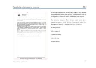 Papelaria - documento externo                                                                                           13.3

                                                    5           O documento externo em formato A4 (210 x 291 mm) para uso
               CEAC
                Sul         CENTRO ESTADUAL DE
                      ANÁLISES CLÍNICAS - ZONA SUL - OSS
                                                                informal e oficial possui duas versões. Um para textos com até
                                                                duas páginas e outro com textos com mais de duas páginas.


                                                                Na primeira usa-se a font Verdana com corpo 11 e
                                                                espaçamento entre linhas simples. No segunda usa-se font
     20                                                    10   Georgia com corpo 11 e espaçamento entre linhas 1,5.


                                                                As margens são:


                                                                05mm superior.


                                                                20 mm esquerda


                                                                10mm direita.


                                                                05 mm inferior.




                                                    5

Manual de Identidade Visual do CEAC Sul                                                                                     27
 