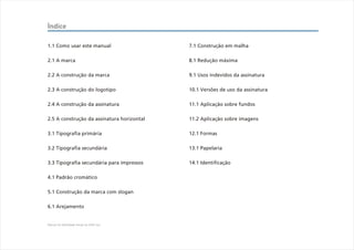 Índice

1.1 Como usar este manual                   7.1 Construção em malha

2.1 A marca                                 8.1 Redução máxima

2.2 A construção da marca                   9.1 Usos indevidos da assinatura

2.3 A construção do logotipo                10.1 Versões de uso da assinatura

2.4 A construção da assinatura              11.1 Aplicação sobre fundos

2.5 A construção da assinatura horizontal   11.2 Aplicação sobre imagens

3.1 Tipografia primária                     12.1 Formas

3.2 Tipografia secundária                   13.1 Papelaria

3.3 Tipografia secundária para impressos    14.1 Identificação

4.1 Padrão cromático

5.1 Construção da marca com slogan

6.1 Arejamento


Manual de Identidade Visual do CEAC Sul
 