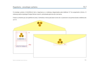 Papelaria - envelope carteira                                                                                               13.7

O envelope carteira (114x229mm) tem a logomarca e o endereço diagramados pela distância “a” de arejamento mínimo. O
endereço está na tipologia Frutiger Roman corpo 9, centralizado pelo eixo de x da marca.


A aba é o amarelo-giz (ver padrão de cores). Centralize a marca pela aba no eixo de x e posicione-a da ponta da aba a distância de
um “a”.


                                                       Sul
                                                      CEAC




                                                a
                        CEAC
                         Sul




                 CENTRO ESTADUAL DE
           ANÁLISES CLÍNICAS - ZONA SUL - OSS
                                                                                  CEAC
                                                                                   Sul




                                                4Xa                                        a
        R. João Francisco de Moura, 251
         São Paulo - SP - CEP 04455-170




Manual de Identidade Visual do CEAC Sul                                                                                        31
 