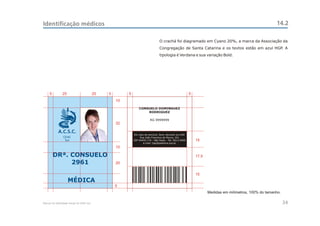 Identificação médicos                                                                                                                                    14.2

                                                                                 O crachá foi diagramado em Cyano 20%, a marca da Associação da
                                                                                 Congregação de Santa Catarina e os textos estão em azul HGP. A
                                                                                 tipologia é Verdana e sua variação Bold.




     5         25                         25   5        5                                                 5
                                                   10

                                                                CONSUELO DOMINGUEZ
                                                                    RODRIGUEZ

                                                                         RG 9999999
                                                   32

            A.C.S.C.
                                                            Em caso de extravio, favor devolver ao HGP.
                CEAC                                             Rua João Francisco de Moura, 251
                 Sul                                        CEP 04455-170 - São Paulo - Tel: 5613-5900        15
                                                                   e-mail: hgp@pedreira.org.br
                                                   10

         DRª. CONSUELO                                                                                        17,5
              2961                                 20

                                                                                                              15
                    MÉDICA
                                                   5
                                                                                                                     Medidas em milímetros, 100% do tamanho.

Manual de Identidade Visual do CEAC Sul                                                                                                                        34
 