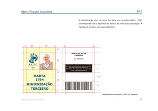Identificação terceiros                                                                                                                                  14.3

                                                                                 A identificação dos terceiros foi feita em amarelo-pálido (Y20)
                                                                                 contrastando com o azul HGP do texto e da marca da associação. A
                                                                                 tipologia é Verdana e sua variação Bold.




     5         25                         25   5        5                                                 5
                                                   10

                                                                     MARTA DA SILVA
                                                                       CAMARGO

                                                                         RG 9999999
                                                   32

            A.C.S.C.
                                                            Em caso de extravio, favor devolver ao HGP.
                CEAC                                             Rua João Francisco de Moura, 251
                 Sul                                        CEP 04455-170 - São Paulo - Tel: 5613-5900        15
                                                                   e-mail: hgp@pedreira.org.br
                                                   10

                    MARTA                                                                                     17,5
                     1794                          20

         HIGIENIZAÇÃO                                                                                         15
               TERCEIRO
                                                   5
                                                                                                                     Medidas em milímetros, 100% do tamanho.

Manual de Identidade Visual do CEAC Sul                                                                                                                        35
 