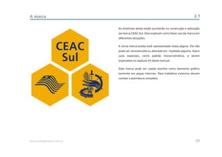 A marca                                                                                            2.1

                                          As diretrizes desta seção auxiliarão na construção e aplicação
                                          da marca CEAC Sul. Elas explicam como fazer uso da marca em
                                          diferentes situações.



                              CEAC        A única marca aceita está representada nesta página. Ela não
                                          pode ser reconstruída ou alterada em hipótese alguma. Salvo


                               Sul        usos especiais, como padrão monocromático, a serem
                                          explicados no capítulo XX deste manual.


                                          Este marca pode ser usada sozinha como elemento gráfico
                                          somente em peças internas. Para trabalhos externos devem
                                          constar a assinatura completa.




Manual de Identidade Visual do CEAC Sul                                                              05
 