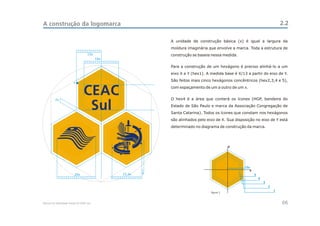 A construção da logomarca                                                                                                     2.2

                                                            A unidade de construção básica (x) é igual a largura da
                                                            moldura imaginária que envolve a marca. Toda a estrutura de
                                    13x                     construção se baseia nessa medida.
                                          18x

                                                            Para a construção de um hexágono é preciso alinhá-lo a um
                                                            eixo X e Y (hex1). A medida base é X/13 a partir do eixo de Y.
                                                            São feitos mais cinco hexágonos concêntricos (hex2,3,4 e 5),
                         x




         2x
                                 CEAC                       com espaçamento de um a outro de um x.


                                                            O hex4 é a área que conterá os ícones (HGP, bandeira do

                                  Sul                       Estado de São Paulo e marca da Associação Congregação de
                                                            Santa Catarina). Todos os ícones que constam nos hexágonos
                                                            são alinhados pelo eixo de X. Sua disposição no eixo de Y está
                                                            determinado no diagrama de construção da marca.




                                                                                             y




                                                                                                   13x
                                                                                                      x
                         20x                    15,5x   x                                                 5
                                                                                                              4
                                                                                                                  3
                                                                                                                      2
                                                                                 figura 1.
                                                                                                                          1



Manual de Identidade Visual do CEAC Sul                                                                                       06
 