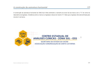A construção da assinatura horizontal                                                                                          2.5

A construção da assinatura horizontal do CEAC-Sul é feita alinhando o tamanho do ícone Sul da marca com o “C” do nome do
laboratório da logotipia. A distância entre a marca e a logotipia é altura do mesmo “C”. Note que a logotipia não está alinhada pelo
eixo de X da marca.




                 CEAC
                  Sul                           CENTRO ESTADUAL DE                                                 X
                                          ANÁLISES CLÍNICAS - ZONA SUL - OSS




Manual de Identidade Visual do CEAC Sul                                                                                          09
 