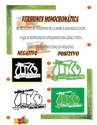 VERSIONES MONOCROMÁTICA
  SE RECOGEN LAS VERSIONES DE LA MARCA AUN SOLO COLOR
     Y QUE SE REPRODUCEN UTILIZANDO UNA ÚNICA TINTA,
               TANTO EN POSITIVO COMO EN NEGATIVO.
  NEGATIVO                            POSITIVO
                                          & Co    cteles
         & Coctele
                  s               Bebidas
 Bebidas




           octeles
Bebidas & C                                  &   Cocteles
                                     Bebidas




   13
 