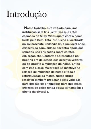 Introdução
Nosso trabalho está voltado para uma
instituição sem fins lucrativos que antes
chamada de S.O.S Vidas agora com o nome
Rede pelo Bem. Está instituição é localizada
no sol nascente Ceilândia Df, é um local onde
crianças da comunidade encontra apoio aos
sábados, são ensinados sobre caráter,
educação etc. Conforme apresentado no
briefing era de desejo dos desenvolvedores
do do projeto a mudança do nome. Entao
com isso Nosso maior foco se manteve na
relação de mudança de nome e toda a
reformulação da marca. Nosso grupo
resolveu também preparar peças voltadas
para doação de brinquedos para que essas
crianças de baixa renda possa ter também o
direito da diversão.
 