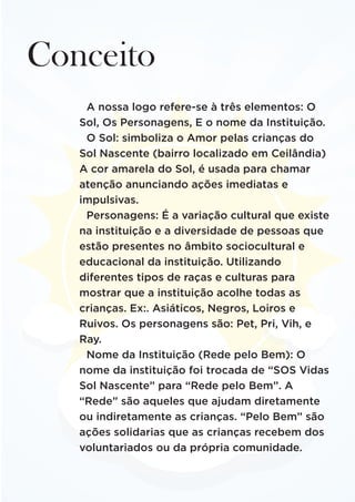 Conceito
A nossa logo refere-se à três elementos: O
Sol, Os Personagens, E o nome da Instituição.
O Sol: simboliza o Amor pelas crianças do
Sol Nascente (bairro localizado em Ceilândia)
A cor amarela do Sol, é usada para chamar
atenção anunciando ações imediatas e
impulsivas.
Personagens: É a variação cultural que existe
na instituição e a diversidade de pessoas que
estão presentes no âmbito sociocultural e
educacional da instituição. Utilizando
diferentes tipos de raças e culturas para
mostrar que a instituição acolhe todas as
crianças. Ex:. Asiáticos, Negros, Loiros e
Ruivos. Os personagens são: Pet, Pri, Vih, e
Ray.
Nome da Instituição (Rede pelo Bem): O
nome da instituição foi trocada de “SOS Vidas
Sol Nascente” para “Rede pelo Bem”. A
“Rede” são aqueles que ajudam diretamente
ou indiretamente as crianças. “Pelo Bem” são
ações solidarias que as crianças recebem dos
voluntariados ou da própria comunidade.
 