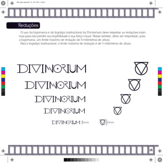 8mm5mm
Reduções
O uso da logomarca e do logotipo institucional da Divinorium deve respeitar as reduções máxi-
mas para não perder sua legibilidade e sua força visual. Nesse sentido, deve ser respeitado, para
a logomarca, um limite máximo de redução de 8 milímetros de altura.
Para o logotipo institucional, o limite máximo de redução é de 5 milímetros de altura.
14
C
M
Y
CM
MY
CY
CMY
K
MIV copiar copiar.pdf 16 16/11/2015 15:56:27
 