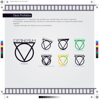 Usos Proibidos
A logomarca e o logotipo não podem ser modificados de forma indevida.
Proporções, espaçamentos, formas e cores devem seguir as especificações deste
manual.
Segue exemplo de típicos erros acometidos:
Original
Não Rotacionar Não Alterar Cores
Não Inserir em Elementos Não Previstos
Não Distorcer
Não Aplicar Textura
Divinorium
Não Alterar Tipografia
16
C
M
Y
CM
MY
CY
CMY
K
MIV copiar copiar.pdf 18 16/11/2015 15:56:28
 