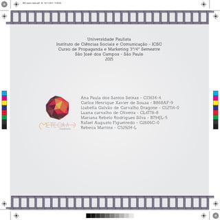 Universidade Paulista
Instituto de Ciências Sociais e Comunicação - ICSC
Curso de Propaganda e Marketing 3º/4º Semestre
São José dos Campos - São Paulo
2015
Ana Paula dos Santos Seixas - C13634-4
Carlos Henrique Xavier de Souza - B868AF-9
Izabella Galvão de Carvalho Dragone - C12714-0
Luana carvalho de Oliveira - CL4778-8
Mariana Rebelo Rodrigues Silva - B794JL-5
Rafael Augusto Figueiredo - C2606C-0
Rebeca Martins - C3292H-L
C
M
Y
CM
MY
CY
CMY
K
MIV copiar copiar.pdf 26 16/11/2015 15:56:34
 