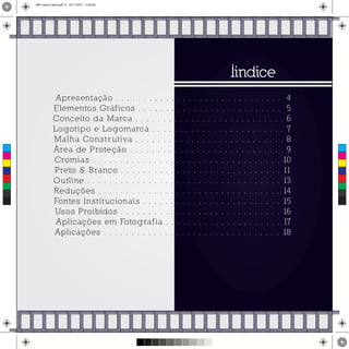 Iindice
Apresentação . . . . . . . . . . . . . . . . . . . . . . . . . . . . . . 4
Elementos Gráficos . . . . . . . . . . . . . . . . . . . . . . . . . . 5
Conceito da Marca . . . . . . . . . . . . . . . . . . . . . . . . . . . 6
Logotipo e Logomarca . . . . . . . . . . . . . . . . . . . . . . . . 7
Malha Construtiva . . . . . . . . . . . . . . . . . . . . . . . . . . . 8
Área de Proteção . . . . . . . . . . . . . . . . . . . . . . . . . . . . 9
Cromias . . . . . . . . . . . . . . . . . . . . . . . . . . . . . . . . . . 10
Preto & Branco . . . . . . . . . . . . . . . . . . . . . . . . . . . . . 11
Outline . . . . . . . . . . . . . . . . . . . . . . . . . . . . . . . . . . . 13
Reduções . . . . . . . . . . . . . . . . . . . . . . . . . . . . . . . . . 14
Fontes Institucionais . . . . . . . . . . . . . . . . . . . . . . . . . 15
Usos Proibidos . . . . . . . . . . . . . . . . . . . . . . . . . . . . . 16
Aplicações em Fotografia . . . . . . . . . . . . . . . . . . . . . 17
Aplicações . . . . . . . . . . . . . . . . . . . . . . . . . . . . . . . . 18
C
M
Y
CM
MY
CY
CMY
K
MIV copiar copiar.pdf 4 16/11/2015 15:56:26
 