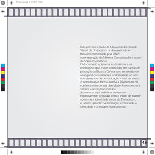 Esta primeira edição do Manual de Identidade
Visual da Divinorium foi desenvolvida em
trabalho coordenado pela UNIP,
com execução da Meteora Comunicação e apoio
da Volpe Cosméticos.
O documento apresenta as diretrizes e as
orientações que visam consolidar um padrão de
produção gráfica da Divinorium, no sentido de
assegurar consistência e uniformidade ao uso
dos elementos de comunicação visual da marca.
A comunicação formal auxilia a Divinorium no
conhecimento de sua identidade, bem como nos
valores a serem transmitidos.
As normas aqui definidas devem ser
rigorosamente seguidas com o intuito de manter
constante a identidade visual da Divinorium,
e, assim, garantir padronização e fidelidade à
identidade e à imagem institucionais.
46
C
M
Y
CM
MY
CY
CMY
K
MIV copiar copiar.pdf 6 16/11/2015 15:56:26
 