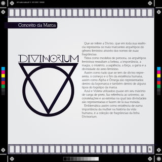 Que se refere a Divino, que em toda sua essên-
cia representa os mais marcantes arquétipos do
gênero feminino através dos nomes de suas
fragrâncias.
Tidos como modelos de persona, os arquétipos
femininos ressaltam a beleza, a importância, a
magia, o mistério, a sapiência, a força, a garra e a
divinidade do sexo feminino.
Assim como tudo que se tem de divino repre-
senta, o começo e o fim da existência humana,
assim como Alpha e Ômega são representados
dentro da logomarca e também dentro de alguns
tipos do logotipo da marca.
Azul e Violeta utilizados quase em seu máximo
de carga de preto, faz referência ao universo, as
constelações e as estrelas na qual tais divindades
são representadas e fazem de lá sua morada.
Emblemática assim como existência de suma
importância da mulher na história da vida
humana, é a coleção de fragrâncias da linha
Divinorium.
Conceito da Marca
6
C
M
Y
CM
MY
CY
CMY
K
MIV copiar copiar.pdf 8 16/11/2015 15:56:26
 