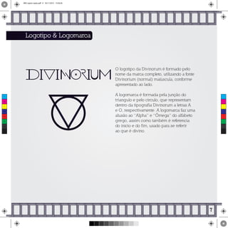 O logotipo da Divinorum é formado pelo
nome da marca completo, utilizando a fonte
Divinorium (normal) maiúscula, conforme
apresentado ao lado.
A logomarca é formada pela junção do
triangulo e pelo circulo, que representam
dentro da tipografia Divinorum a letras A
e O, respectivamente. A logomarca faz uma
alusão ao “Alpha” e “Ômega” do alfabeto
grego, assim como também é referencia
do inicio e do fim, usado para se referir
ao que é divino.
Logotipo & Logomarca
7
C
M
Y
CM
MY
CY
CMY
K
MIV copiar copiar.pdf 9 16/11/2015 15:56:26
 