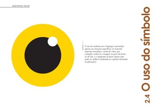 assinatura visual




                                                                        O uso do símbolo
                    O uso do símbolo sem o logotipo é permitido
                    apenas em situações específicas: no material
                    impresso (envelope e cartão de visita, por
                    exemplo), utiliza-se a imagem na parte da frente
                    ou de trás, e o tipograma na parte oposta (que
                    pode ser melhor visualizado no capítulo destinado
                    às aplicações).




                                                                             2.4
                                                                                   7
 