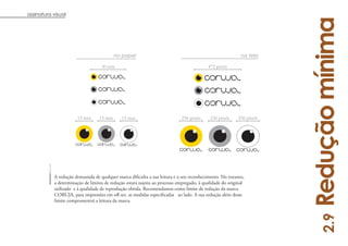 assinatura visual




                                                                                                                        Redução mínima
                                          no papel                                                          na tela

                                   30 mm                                                   472 pixels




                       15 mm      15 mm       15 mm                          236 pixels     236 pixels     236 pixels




           a determinação de limites de redução estará sujeita ao processo empregado, à qualidade do original
           utilizado e à qualidade de reprodução obtida. Recomendamos como limite de redução da marca

           limite comprometerá a leitura da marca.




                                                                                                                            2.9
                                                                                                                                 12
 