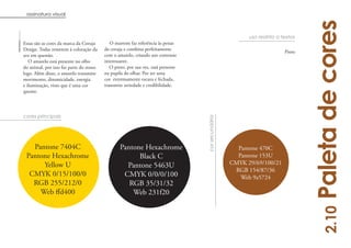 assinatura visual




                                                                                                                                 Paleta de cores
                                                                                                         uso restrito a textos
Estas são as cores da marca da Coruja       O marrom faz referência às penas
Design. Todas remetem à coloração da     da coruja e combina perfeitamente
                                                                                                                         Preto
ave em questão.                          com o amarelo, criando um contraste
   O amarelo está presente no olho       interessante.
do animal, por isso faz parte do nosso      O preto, por sua vez, está presente
logo. Além disso, o amarelo transmite    na pupila do olhar. Por ser uma
movimento, dinamicidade, energia         cor extremamente escura e fechada,
e iluminação, visto que é uma cor        transmite seriedade e credibilidade.
quente.




cores principais




                                                                                  cor secundária
   Pantone 7404C                                 Pantone Hexachrome                                  Pantone 470C
 Pantone Hexachrome                                    Black C                                       Pantone 153U
      Yellow U                                     Pantone 5463U                                   CMYK 29/69/100/21
                                                                                                    RGB 154/87/36
  CMYK 0/15/100/0                                 CMYK 0/0/0/100                                      Web 9a5724
   RGB 255/212/0                                    RGB 35/31/32
                                                     Web 231f20




                                                                                                                                     2.10
                                                                                                                                          13
 