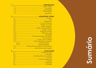 1 .................................................................... INTRODUÇÃO
    1.1........................................................................ Nossa missão
    1.2 ............................................................................. Inovação
    1.3 ......................................................................... Idoneidade
    1.4 ....................................................................... Proatividade
    1.5 ........................................................................... Sabedoria

2 ...........................................................ASSINATURA VISUAl
    2.1 .............................................................................. A marca
    2.2 ...................................................................................... Grid
    2.3 ......................................................................... Arejamento
    2.4 ............................................................... O uso do símbolo
    2.5 ................................................................ Versão em cores
    2.6 ................................................................. Versão negativa
    2.7 ..................................................... Versão monocromática
    2.8 .................................................................... Versão a traço
    2.9 ................................................................ Redução mínima
    2.10 ................................................................. Paleta de cores
    2.11............................................................................ Tipografia
    2.12 ......................................... Desmembramento da marca




                                                                                                      Sumário
    2.13 ................................................................... Usos incorretos
    2.14 ....................................................... Outros usos incorretos
    2.15 ............................................ Comportamento cromático
         2.15.1 ................................................. Versão Principal
         2.15.2 ................................................ Versão Negativa
    2.16 .......................... Aplicações da versão monocromática
    2.17 ............................................... Aplicações sobre imagens

3 ...................................................................... AplIcAÇõeS
    3.1 ................................................................... Cartão de visita
    3.2 .............................................................................. Envelope
    3.3 .............................................. Envelopamento de veículos
    3.4 ................................................................................. Crachá
    3.5 ............................................................ Crachá Papel-carta
    3.6 ................................................................................. Website
    3.7 ............................................................................ Caderneta
    3.8 .............................................................................. Camiseta
 