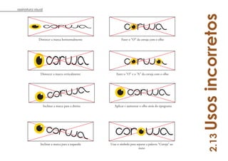 assinatura visual




                                                                                                          Usos incorretos
              Distorcer a marca horizontalmente               Fazer o “O” da coruja com o olho




               Distorcer a marca verticalmente            Fazer o “O” e o “A” da coruja com o olho




                    Inclinar a marca para a direita      Aplicar e aumentar o olho atrás do tipograma




                                                                                                              2.13
               Inclinar a marca para a esquerda       Usar o símbolo para separar a palavra “Coruja” ao
                                                                            meio
 