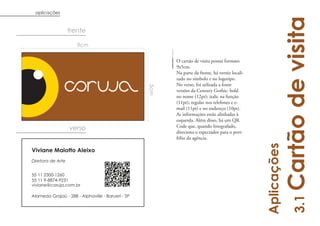 aplicações




                                                                                                         Cartão de visita
                   frente

                      9cm

                                                         O cartão de visita possui formato
                                                         9x5cm.
                                                         Na parte da frente, há verniz locali-
                                                         zado no símbolo e no logotipo.
                                                         No verso, foi utlizada a fonte




                                                   5cm
                                                         versões da Century Gothic: bold
                                                         no nome (12pt); italic na função
                                                         (11pt); regular nos telefones e e-
                                                         mail (11pt) e no endereço (10pt).
                                                         As informações estão alinhadas à
                                                         esquerda. Além disso, há um QR
                   verso                                 Code que, quando fotografado,
                                                         direciona o espectador para o port-
                                                         fólio da agência.




                                                                                                 Aplicações
Viviane Maiotto Aleixo
Diretora de Arte


55 11 2300-1260
55 11 9-8874-9231
viviane@coruja.com.br

Alameda Grajaú - 288 - Alphaville - Barueri - SP




                                                                                                              3.1
 