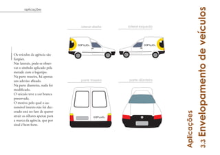 Envelopamento de veículos
       aplicações




                                lateral direita   lateral esqueda




Os veículos da agência são
furgões.
Nas laterais, pode-se obser-
var o símbolo aplicado pela
metade com o logotipo.
Na parte traseira, há apenas
                                parte traseira    parte dianteira
Na parte dianteira, nada foi

O veículo teve a cor branca
preservada.
O motivo pelo qual o au-
tomóvel inteiro não foi dec-
orado está no fato de querer




                                                                    Aplicações
atrair os olhares apenas para
a marca da agência, que por
sinal é bem forte.




                                                                                       3.3
 