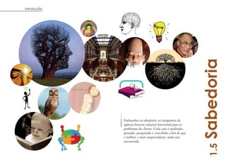 introdução




                                                            Sabedoria
             Embasadas na sabedoria, os integrantes da
             agência buscam soluções funcionais para os
             problemas do cliente. Cada caso é analisado,
             pensado, pesquisado e concebido a fim de que
             a melhor, e mais surpreendente, saída seja
             encontrada.




                                                              1.5
 