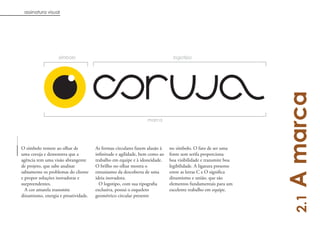 assinatura visual




                  símbolo                                                    logotipo




                                                                                                               A marca
                                                               marca




O símbolo remete ao olhar de         As formas circulares fazem alusão à   no símbolo. O fato de ser uma
uma coruja e demonstra que a         infinitude e agilidade, bem como ao   fonte sem serifa proporciona
agência tem uma visão abrangente     trabalho em equipe e à idoneidade.    boa visibilidade e transmite boa
de projeto, que sabe analisar        O brilho no olhar mostra o            legibilidade. A ligatura presente
sabiamente os problemas do cliente   entusiasmo da descoberta de uma       entre as letras C e O significa
e propor soluções inovadoras e       ideia inovadora.                      dinamismo e união, que são
surpreendentes.                        O logotipo, com sua tipografia      elementos fundamentais para um
  A cor amarela transmite            exclusiva, possui o esqueleto         excelente trabalho em equipe.
dinamismo, energia e proatividade.   geométrico circular presente




                                                                                                                 2.1
                                                                                                                    4
 