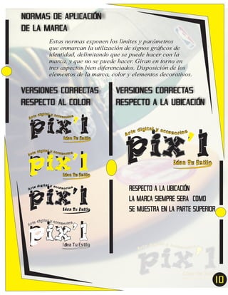 NORMAS DE APLICACIÓN
DE LA MARCA
Estas normas exponen los limites y parámetros
que enmarcan la utilización de signos gráﬁcos de
identidad, delimitando que se puede hacer con la
marca, y que no se puede hacer. Giran en torno en
tres aspectos bien diferenciados. Disposición de los
elementos de la marca, color y elementos decorativos.

VERSIONES CORRECTAS
RESPECTO AL COLOR

pix’l
pix’l
pix’l
pix’l

VERSIONES CORRECTAS
RESPECTO A LA UBICACIÓN

ital y acc
e díg
esor ios
Ar t

Idea Tu Estilo

ital y acc
e díg
esor ios
Ar t

pix’l
e
Ar t

dígital y acces
or ios

Idea Tu Estilo

Idea Tu Estilo

ital y acc
e díg
esor ios
Ar t

Idea Tu Estilo

RESPECTO A LA UBICACIÓN
LA MARCA SIEMPRE SERA COMO
SE MUESTRA EN LA PARTE SUPERIOR

ital y acc
e díg
esor ios
Ar t

Idea Tu Estilo

10
7

 