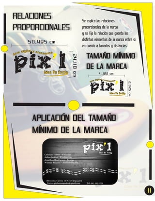 RELACIONES
PROPORCIONALES

Se explica las relaciones
proporcionales de la marca
y se fija la relación que guarda los
distintos elementos de la marca entre si
en cuanto a tamaños y distancias.

50,495 cm

Idea Tu Estilo

24,118 cm

pix’l
ital y acc
e díg
esor ios
Ar t

TAMAÑO MÍNIMO
DE LA MARCA
4,122 cm

Idea Tu Estilo

2,025 cm

pix’l
ital y acc
e díg
esor ios
Ar t

APLICACIÓN DEL TAMAÑO
MÍNIMO DE LA MARCA
Cristian Torres - Finanzas
Julian Suárez - Producción
Jonathan Rodriguez - Ventas
Wilmar Palacio - Administración

Dirección: Carrera 10 # 5-26 Zipaquirá
Correo: pixl.estampados@gmail.com

Tel: 321 331 8778

11
7

 
