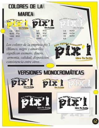 COLORES DE LA
MARCA

pix’l pix’l pix’l
Idea Tu Estilo

Idea Tu Estilo

C:0
M:20
Y:100
K:0

ital y acc
e díg
esor ios
Ar t

ital y acc
e díg
esor ios
Ar t

ital y acc
e díg
esor ios
Ar t

Idea Tu Estilo

R:55
C:0
G:52
M:0
B:53
Y:0
K:100

R:55
G:52
B:53

Los colores de la empresa pix’l
(Blanco, negro y amarillo)
signiﬁcan esemero, dinero,
armonia, calidad, disposicion,
consistencia entre otros...

C:0
M:0
Y:0
K:0

R:254
G:254
B:254

pix’l
e
Ar t

dígital y acces
or ios

Idea Tu Estilo

VERSIONES MONOCROMÁTICAS

pix’l pix’l pix’l
ital y acc
e díg
esor ios
Ar t

ital y acc
e díg
esor ios
Ar t

ital y acc
e díg
esor ios
Ar t

Idea Tu Estilo

Idea Tu Estilo

Idea Tu Estilo

pix’l pix’l
ital y acc
e díg
esor ios
Ar t

Idea Tu Estilo

ital y acc
e díg
esor ios
Ar t

Idea Tu Estilo

12
7

 