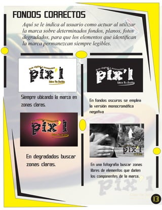 FONDOS CORRECTOS
Aquí se le indica al usuario como actuar al utilizar
la marca sobre determinados fondos, planos, fotos
degradados, para que los elementos que identiﬁcan
la marca permanezcan siempre legibles.

pix’l
ital y acc
e díg
esor ios
Ar t

Idea Tu Estilo

Siempre ubicando la marca en
zonas claras.

pix’l
ital y acc
e díg
esor ios
Ar t

Idea Tu Estilo

En fondos oscuros se emplea
la versión monocromática
negativa

pix’l
ital y acc
e díg
esor ios
Ar t

Idea Tu Estilo

pix’l
ital y acc
e díg
esor ios
Ar t

En degradados buscar
zonas claras.

Idea Tu Estilo

En una fotografia buscar zonas
libres de elementos que dañen
los componentes de la marca.

13
7

 
