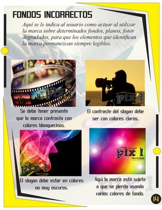 FONDOS INCORRECTOS
Aquí se le indica al usuario como actuar al utilizar
la marca sobre determinados fondos, planos, fotos
degradados, para que los elementos que identiﬁcan
la marca permanezcan siempre legibles.

pix’l
ital y acc
e díg
esor ios
Ar t

Idea Tu Estilo

pix’l
ital y acc
e díg
esor ios
Ar t

Idea Tu Estilo

Se debe tener presente
que la marca contrasta con
colores blanquecinos.

El contraste del slogan debe
ser con colores claros.

pix’l
ital y acc
e díg
esor ios
Ar t

Idea Tu Estilo

pix’l
ital y acc
e díg
esor ios
Ar t

Idea Tu Estilo

El slogan debe estar en colores
no muy oscuros.

Aquí la marca está sujeta
a que se pierda usando
varios colores de fondo.

14
7

 