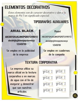ELEMENTOS DECORATIVOS
Estos elementos son de caracter decorativo y dan a la
marca de Pix’l un signiﬁcado especial.

TIPOGRAFÍAS AUXILIARES
ARIAL BLACK
ABCDEFGHIJKLMNOPQRSTUVWXYZ
abcdefghyjklmnopqrstuvwxyz
123456789

Se emplea en la publicidad
de la empresa

Raavi
ABCDEFGHIJKLMNOPQRSTUVWXYZ
abcdefghyjklmnopqrstuvwxyz
123456789

Se emplea en cuadernos
de la compañia

TEXTURA CORPORATIVA
La empresa utiliza su
marca oficial en la textura
corporativa o en marcas
de agua con el fin de
asegurar y demostrar
que son nuestros
articulos

15
7

 