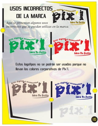USOS INCORRECTOS
DE LA MARCA

pix’l
ital y acc
e díg
esor ios
Ar t

Aquí se presentan algunos usos
incorrectos que se puedan utilizas en la marca.

Idea Tu Estilo

pix’l pix’l
e
Ar t

dígital y acces
or ios

Idea Tu Estilo

dígital y acces
or ios
r te
A

Idea Tu Estilo

Estos logotipos no se podrán ser usados porque no
llevan los colores corporativos de Pix’l.

pix’l pix’l
e
Ar t

dígital y acces
or ios

Idea Tu Estilo

dígital y acces
or ios
r te
A

Idea Tu Estilo

16
7

 