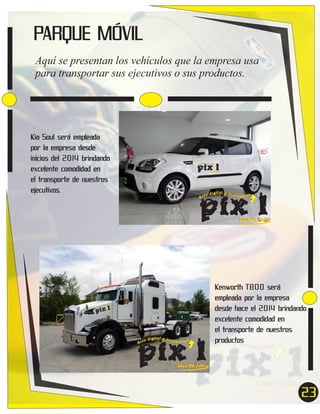 PARQUE MÓVIL
Aquí se presentan los vehículos que la empresa usa
para transportar sus ejecutivos o sus productos.

Kia Soul será empleada
por la empresa desde
inicios del 2014 brindando
excelente comodidad en
el transporte de nuestros
ejecutivos.

pix’l

Ar

ígital y acce
sor ios
te d

Idea Tu Estilo

pix’l

Ar

ígit al y acce
sor ios
te d

Idea Tu Estilo

pix’l

Ar

r io
ital y acceso
díg
te

s

Idea Tu

Estilo

pix’l

Ar

ígital y acce
sor ios
te d

Kenworth T800 será
empleada por la empresa
desde hace el 2014 brindando
excelente comodidad en
el transporte de nuestros
productos

Idea Tu Estilo

23

 