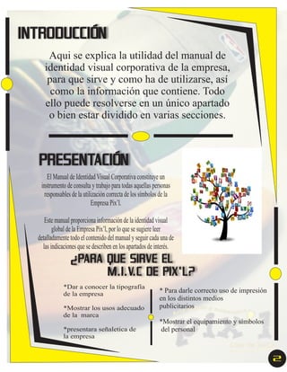 INTRODUCCIÓN
Aqui se explica la utilidad del manual de
identidad visual corporativa de la empresa,
para que sirve y como ha de utilizarse, así
como la información que contiene. Todo
ello puede resolverse en un único apartado
o bien estar dividido en varias secciones.

PRESENTACIÓN
El Manual de Identidad Visual Corporativa constituye un
instrumento de consulta y trabajo para todas aquellas personas
responsables de la utilización correcta de los símbolos de la
Empresa Pix’l.
Este manual proporciona información de la identidad visual
global de la Empresa Pix’l, por lo que se sugiere leer
detalladamente todo el contenido del manual y seguir cada una de
las indicaciones que se describen en los apartados de interés.

¿PARA QUE SIRVE EL
M.I.V.C DE PIX’L?
*Dar a conocer la tipografía
de la empresa
*Mostrar los usos adecuado
de la marca
*presentara señaletica de
la empresa

* Para darle correcto uso de impresión
en los distintos medios
publicitarios
*Mostrar el equipamiento y símbolos
del personal

2

 